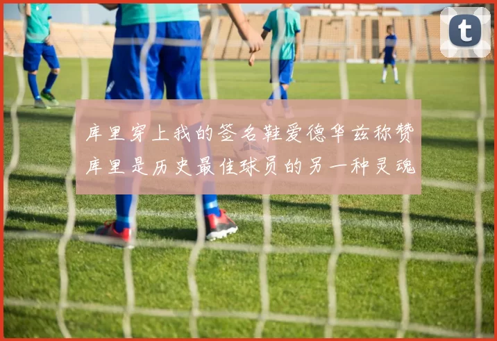 库里穿上我的签名鞋爱德华兹称赞库里是历史最佳球员的另一种灵魂