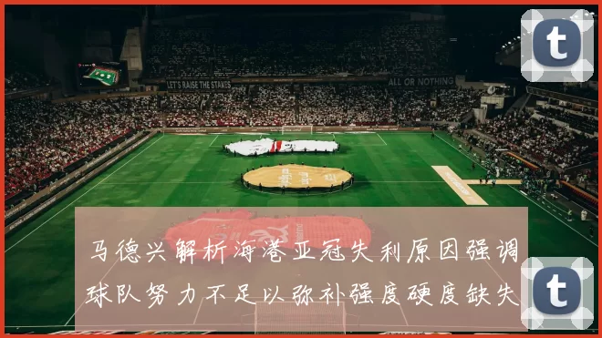 马德兴解析海港亚冠失利原因强调球队努力不足以弥补强度硬度缺失