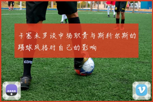 卡塞米罗谈中场职责与斯科尔斯的踢球风格对自己的影响