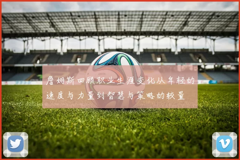 詹姆斯回顾职业生涯变化从年轻的速度与力量到智慧与策略的较量