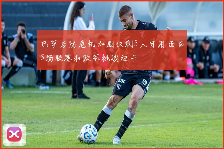 巴萨后防危机加剧仅剩5人可用面临5场联赛和欧冠挑战纽卡