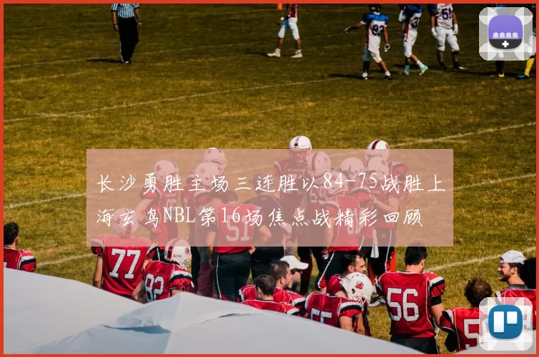 长沙勇胜主场三连胜以84-75战胜上海玄鸟NBL第16场焦点战精彩回顾