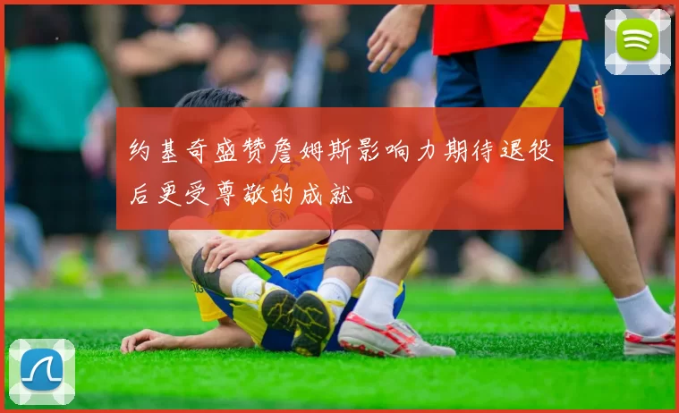 约基奇盛赞詹姆斯影响力期待退役后更受尊敬的成就