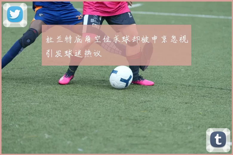 杜兰特底角空位求球却被申京忽视引发球迷热议