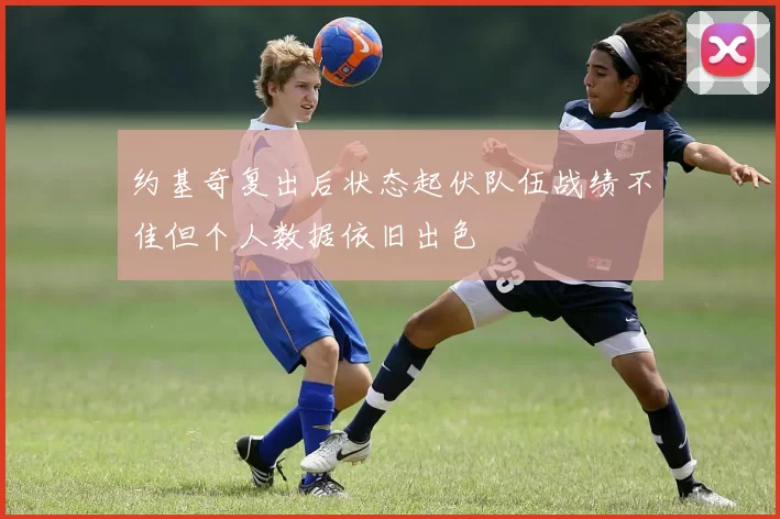 约基奇复出后状态起伏队伍战绩不佳但个人数据依旧出色