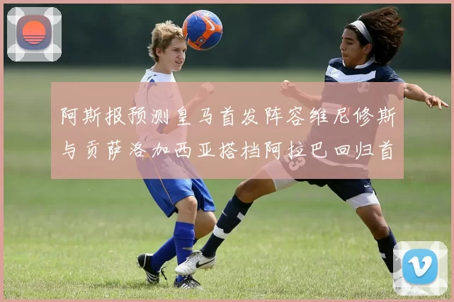阿斯报预测皇马首发阵容维尼修斯与贡萨洛加西亚搭档阿拉巴回归首发位置