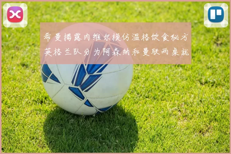 希曼揭露内维尔模仿温格饮食秘方英格兰队分为阿森纳和曼联两桌就餐