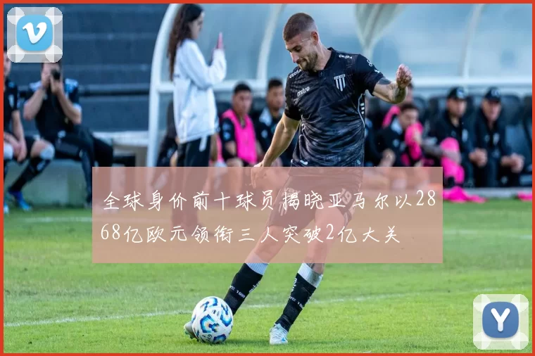 全球身价前十球员揭晓亚马尔以2868亿欧元领衔三人突破2亿大关