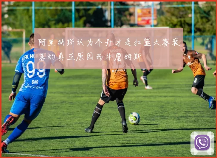 阿里纳斯认为乔丹才是扣篮大赛衰落的真正原因而非詹姆斯