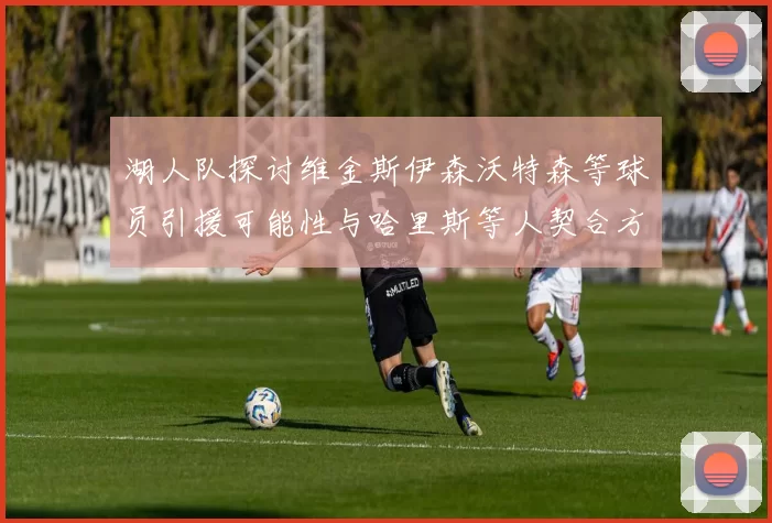湖人队探讨维金斯伊森沃特森等球员引援可能性与哈里斯等人契合方向
