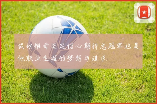 武切维奇坚定信心期待总冠军这是他职业生涯的梦想与追求