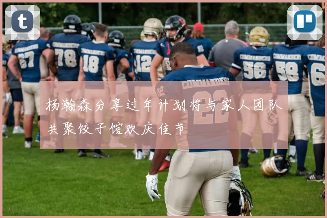 杨瀚森分享过年计划将与家人团队共聚饺子馆欢庆佳节
