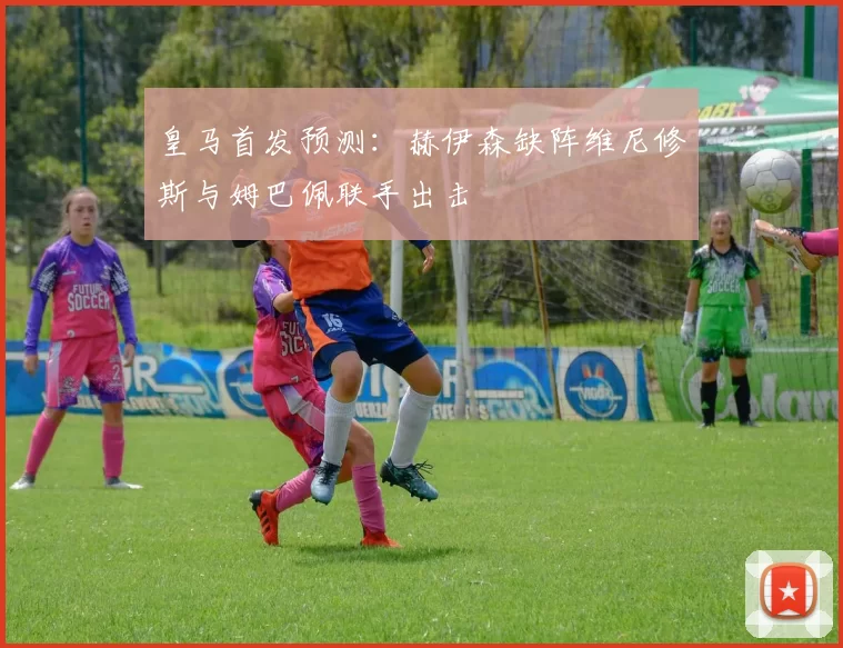 皇马首发预测：赫伊森缺阵维尼修斯与姆巴佩联手出击