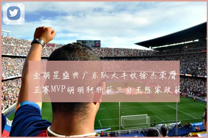 全明星盛典广东队大丰收徐杰荣膺正赛MVP胡明轩斩获三分王陈家政获星锐MVP