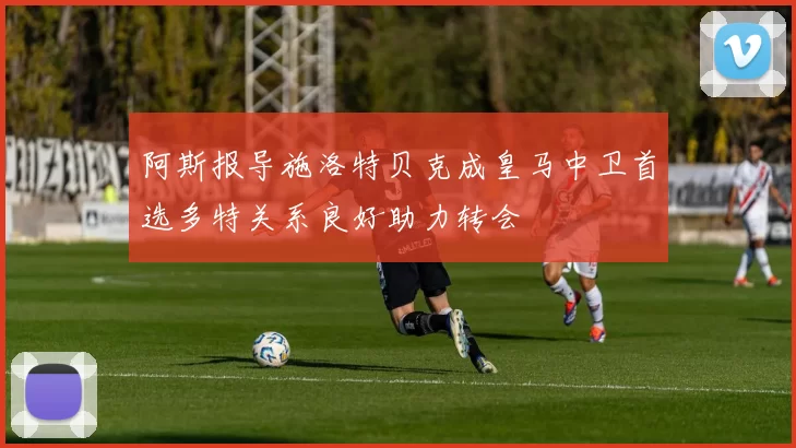 阿斯报导施洛特贝克成皇马中卫首选多特关系良好助力转会