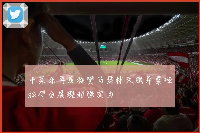 卡莱尔再度称赞马瑟林天赋异禀轻松得分展现超强实力